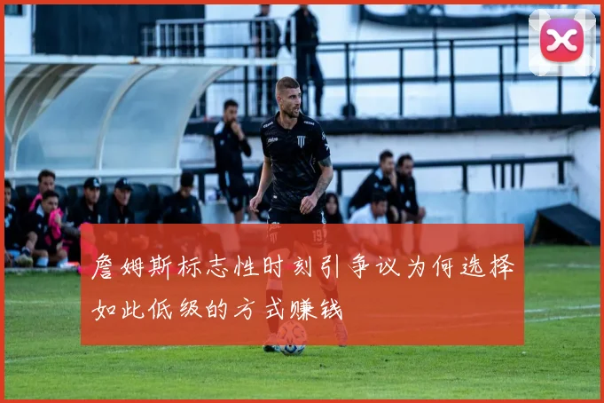 詹姆斯标志性时刻引争议为何选择如此低级的方式赚钱