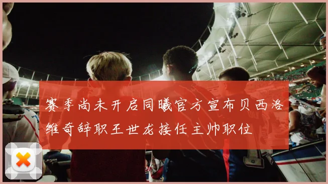 赛季尚未开启同曦官方宣布贝西洛维奇辞职王世龙接任主帅职位