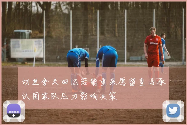 切里舍夫回忆若能重来愿留皇马承认国家队压力影响决策