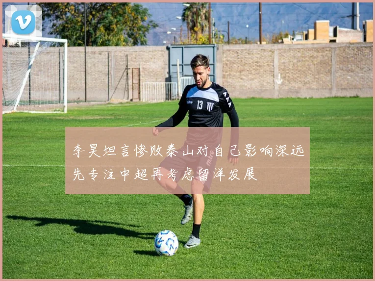 李昊坦言惨败泰山对自己影响深远先专注中超再考虑留洋发展