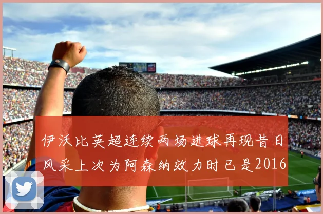 伊沃比英超连续两场进球再现昔日风采上次为阿森纳效力时已是2016年