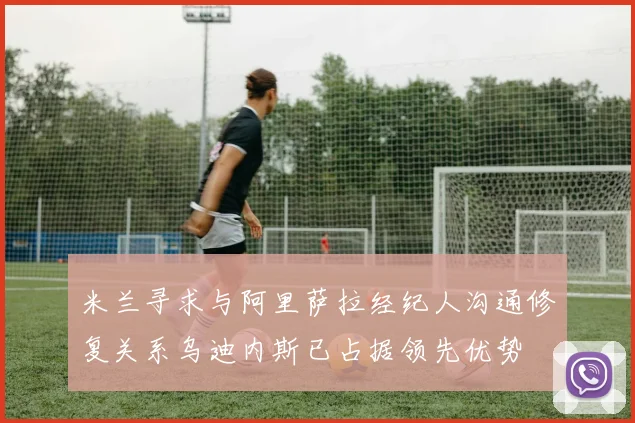 米兰寻求与阿里萨拉经纪人沟通修复关系乌迪内斯已占据领先优势