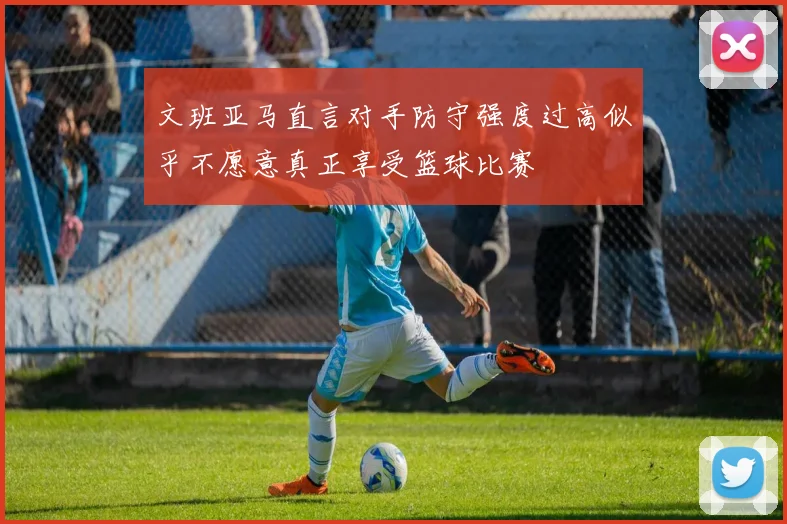 文班亚马直言对手防守强度过高似乎不愿意真正享受篮球比赛