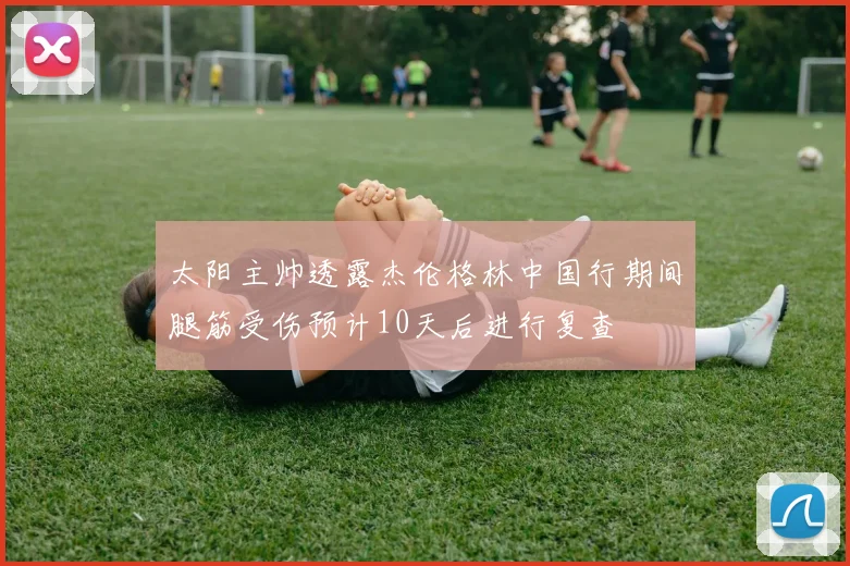 太阳主帅透露杰伦格林中国行期间腿筋受伤预计10天后进行复查