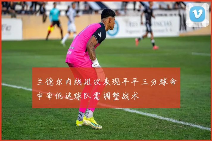 兰德尔内线进攻表现平平三分球命中率低迷球队需调整战术