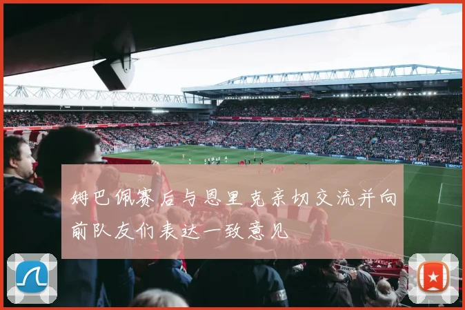 姆巴佩赛后与恩里克亲切交流并向前队友们表达一致意见