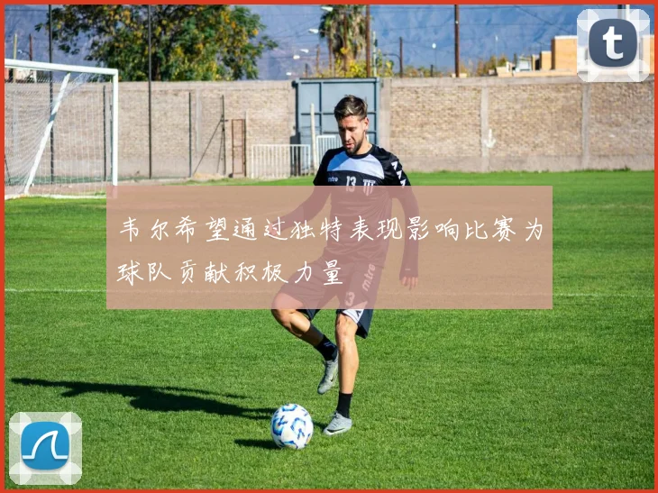 韦尔希望通过独特表现影响比赛为球队贡献积极力量