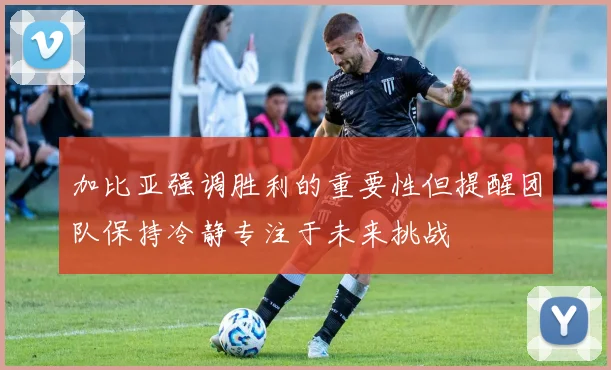 加比亚强调胜利的重要性但提醒团队保持冷静专注于未来挑战