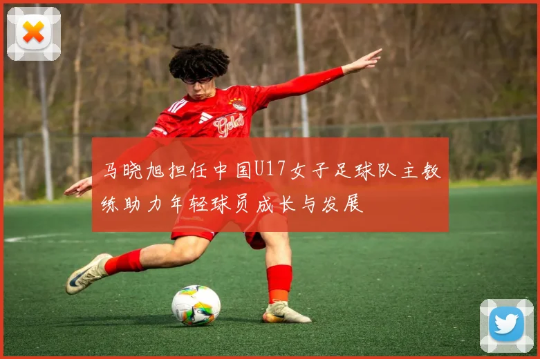 马晓旭担任中国U17女子足球队主教练助力年轻球员成长与发展