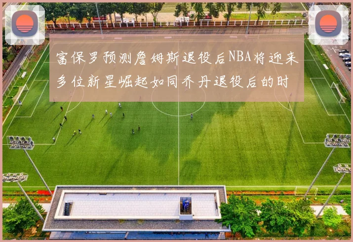 富保罗预测詹姆斯退役后NBA将迎来多位新星崛起如同乔丹退役后的时代