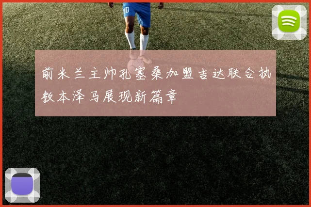 前米兰主帅孔塞桑加盟吉达联合执教本泽马展现新篇章