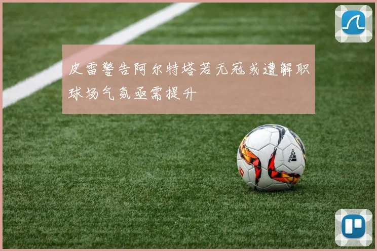 皮雷警告阿尔特塔若无冠或遭解职球场气氛亟需提升