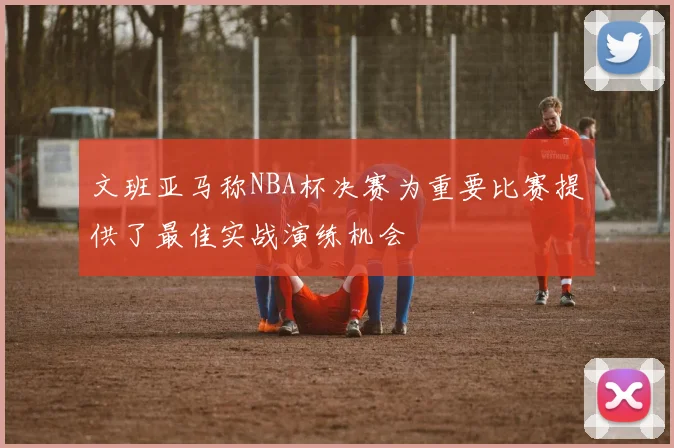 文班亚马称NBA杯决赛为重要比赛提供了最佳实战演练机会