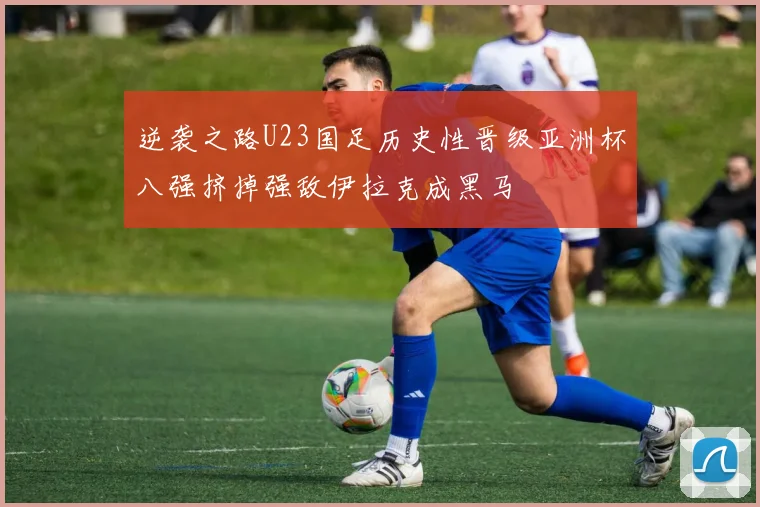 逆袭之路U23国足历史性晋级亚洲杯八强挤掉强敌伊拉克成黑马