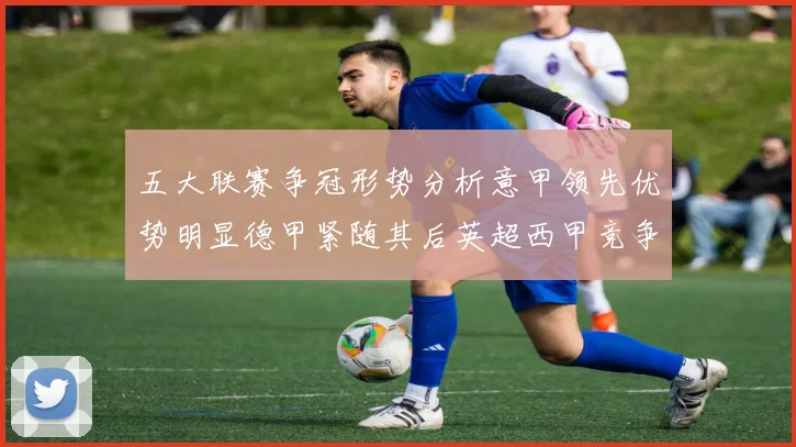 五大联赛争冠形势分析意甲领先优势明显德甲紧随其后英超西甲竞争激烈