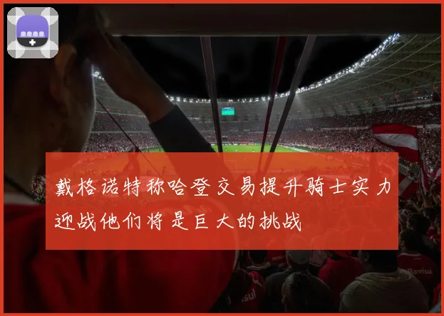 戴格诺特称哈登交易提升骑士实力迎战他们将是巨大的挑战