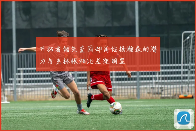 开拓者错失奎因却高估杨瀚森的潜力与克林根相比差距明显