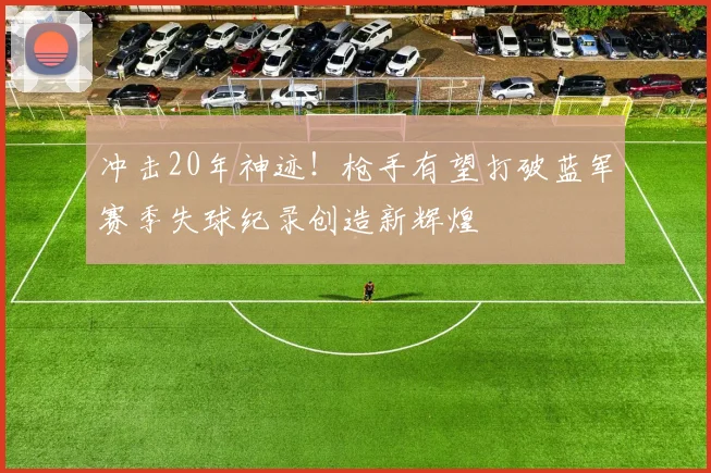 冲击20年神迹！枪手有望打破蓝军赛季失球纪录创造新辉煌