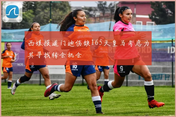 西媒报道门迪伤缺165天皇马考虑为其寻找转会机会