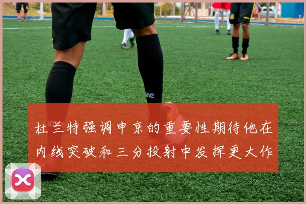 杜兰特强调申京的重要性期待他在内线突破和三分投射中发挥更大作用