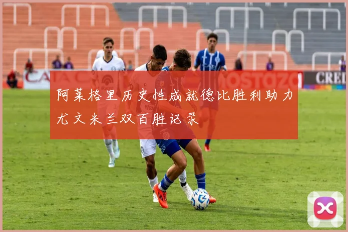 阿莱格里历史性成就德比胜利助力尤文米兰双百胜记录