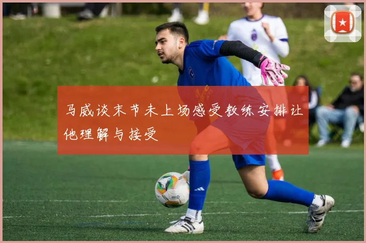 马威谈末节未上场感受教练安排让他理解与接受