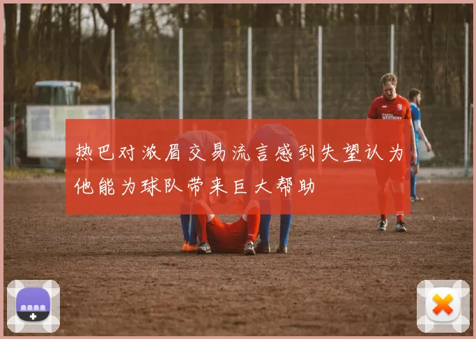 热巴对浓眉交易流言感到失望认为他能为球队带来巨大帮助