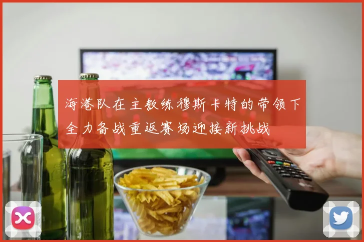 海港队在主教练穆斯卡特的带领下全力备战重返赛场迎接新挑战