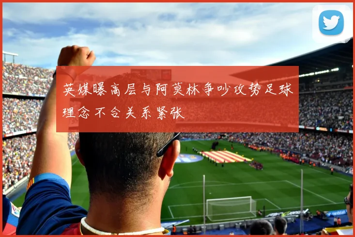 英媒曝高层与阿莫林争吵攻势足球理念不合关系紧张