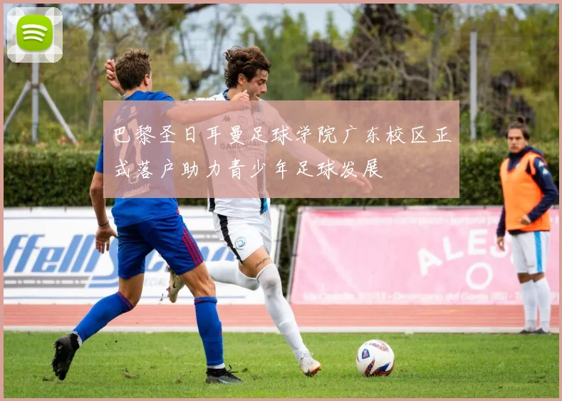 巴黎圣日耳曼足球学院广东校区正式落户助力青少年足球发展