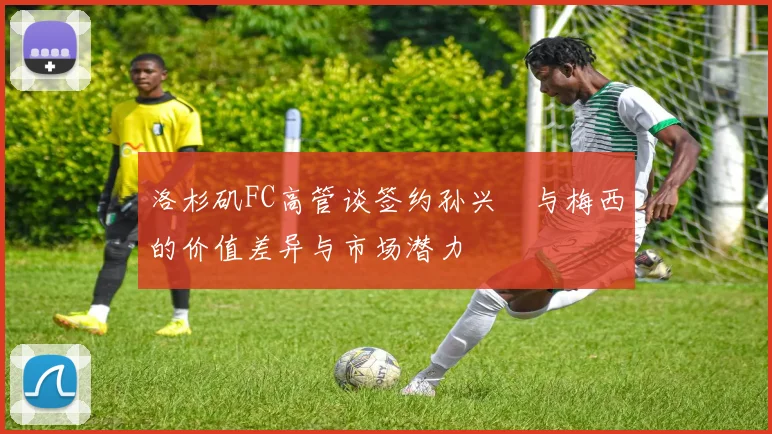 洛杉矶FC高管谈签约孙兴慜与梅西的价值差异与市场潜力