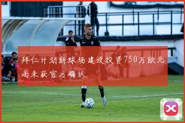 拜仁计划新球场建设投资750万欧元尚未获官方确认
