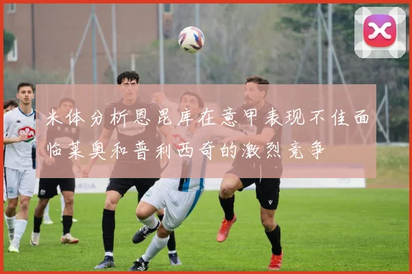米体分析恩昆库在意甲表现不佳面临莱奥和普利西奇的激烈竞争