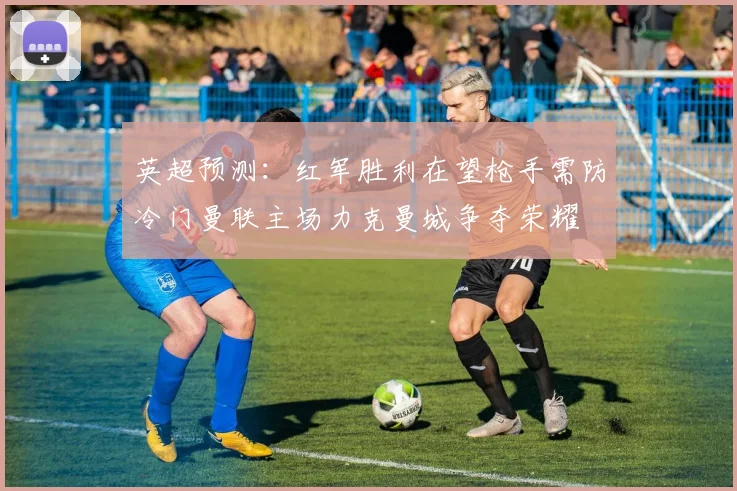 英超预测：红军胜利在望枪手需防冷门曼联主场力克曼城争夺荣耀