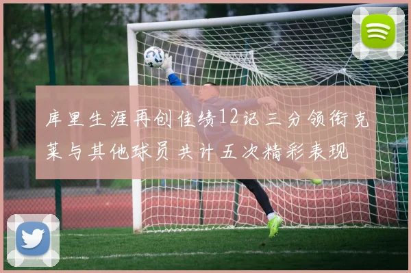 库里生涯再创佳绩12记三分领衔克莱与其他球员共计五次精彩表现