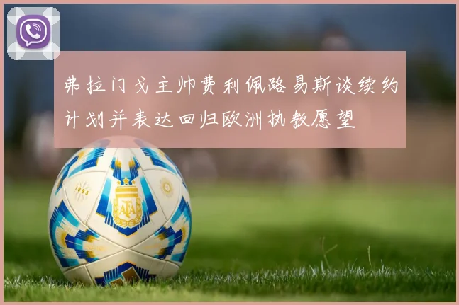 弗拉门戈主帅费利佩路易斯谈续约计划并表达回归欧洲执教愿望