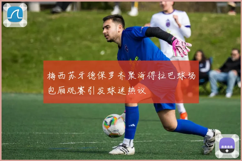 梅西苏牙德保罗齐聚海得拉巴球场包厢观赛引发球迷热议