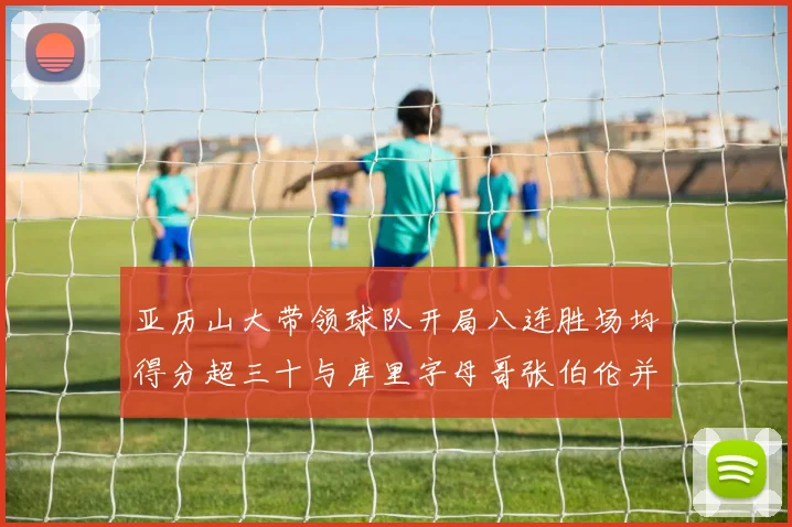 亚历山大带领球队开局八连胜场均得分超三十与库里字母哥张伯伦并肩争锋