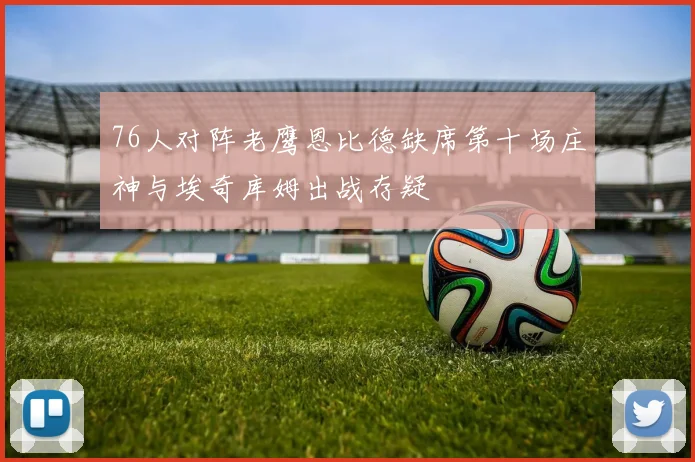 76人对阵老鹰恩比德缺席第十场庄神与埃奇库姆出战存疑