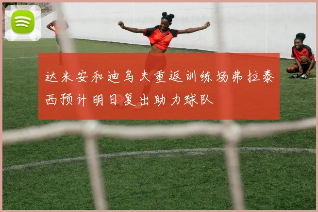 达米安和迪乌夫重返训练场弗拉泰西预计明日复出助力球队