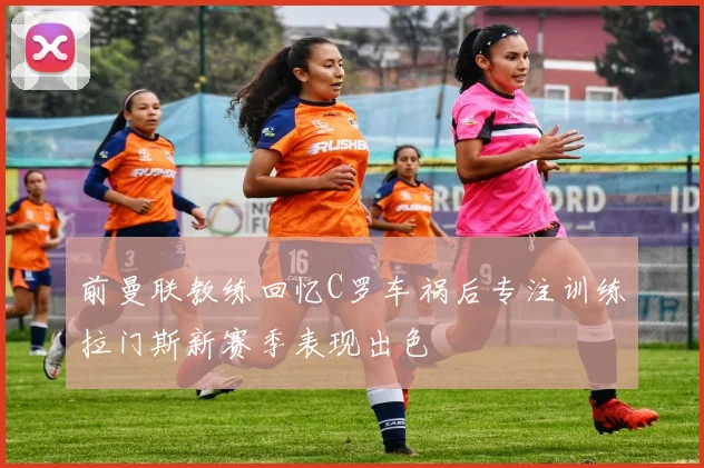 前曼联教练回忆C罗车祸后专注训练拉门斯新赛季表现出色