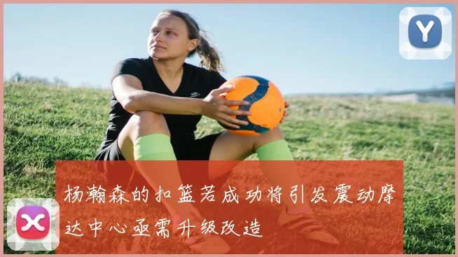 杨瀚森的扣篮若成功将引发震动摩达中心亟需升级改造