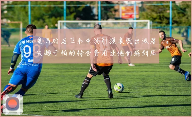 皇马对后卫和中场引援表现出浓厚兴趣于帕的转会费用让他们感到压力