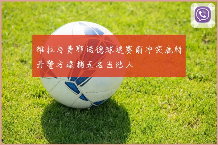 维拉与费耶诺德球迷赛前冲突鹿特丹警方逮捕五名当地人