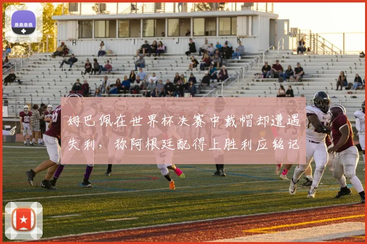 姆巴佩在世界杯决赛中戴帽却遭遇失利，称阿根廷配得上胜利应铭记这一刻